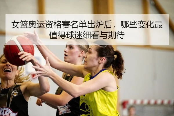 女篮奥运资格赛名单出炉后，哪些变化最值得球迷细看与期待