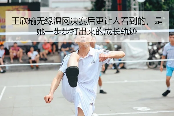 王欣瑜无缘温网决赛后更让人看到的，是她一步步打出来的成长轨迹（xinlangtiyu）